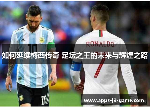 如何延续梅西传奇 足坛之王的未来与辉煌之路 如何延续梅西传奇 足坛之王的未来与辉煌之路