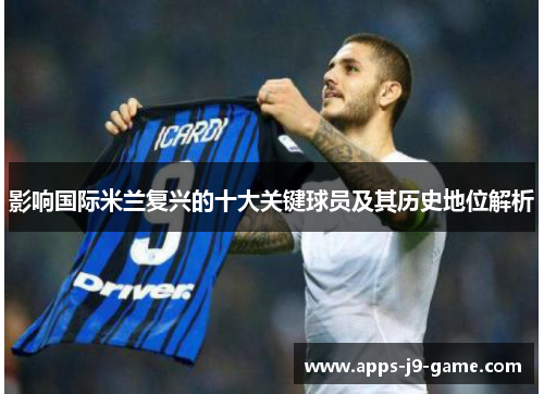 影响国际米兰复兴的十大关键球员及其历史地位解析