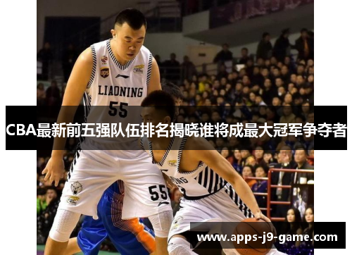 CBA最新前五强队伍排名揭晓谁将成最大冠军争夺者 CBA最新前五强队伍排名揭晓谁将成最大冠军争夺者