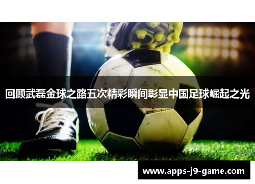 回顾武磊金球之路五次精彩瞬间彰显中国足球崛起之光 回顾武磊金球之路五次精彩瞬间彰显中国足球崛起之光