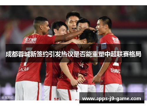 成都蓉城新签约引发热议是否能重塑中超联赛格局 成都蓉城新签约引发热议是否能重塑中超联赛格局