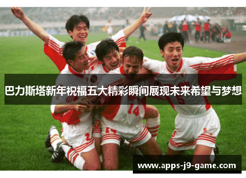 巴力斯塔新年祝福五大精彩瞬间展现未来希望与梦想 巴力斯塔新年祝福五大精彩瞬间展现未来希望与梦想