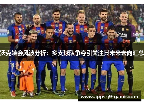 沃克转会风波分析:多支球队争夺引关注其未来去向汇总 沃克转会风波分析:多支球队争夺引关注其未来去向汇总