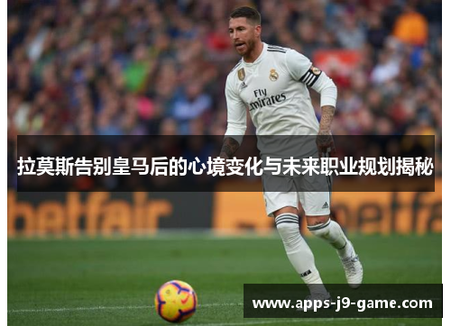 拉莫斯告别皇马后的心境变化与未来职业规划揭秘