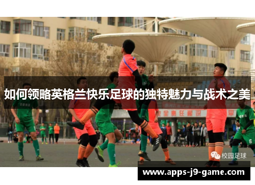 如何领略英格兰快乐足球的独特魅力与战术之美 如何领略英格兰快乐足球的独特魅力与战术之美