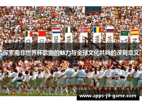 探索南非世界杯歌曲的魅力与全球文化共鸣的深刻意义