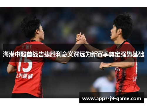 海港中超首战告捷胜利意义深远为新赛季奠定强势基础