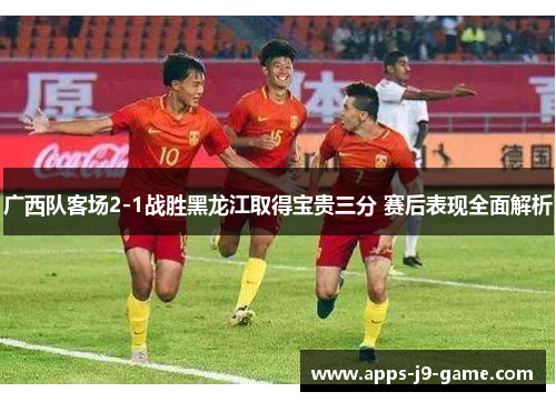 广西队客场2-1战胜黑龙江取得宝贵三分 赛后表现全面解析 广西队客场2-1战胜黑龙江取得宝贵三分 赛后表现全面解析
