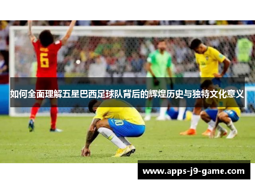 如何全面理解五星巴西足球队背后的辉煌历史与独特文化意义 如何全面理解五星巴西足球队背后的辉煌历史与独特文化意义