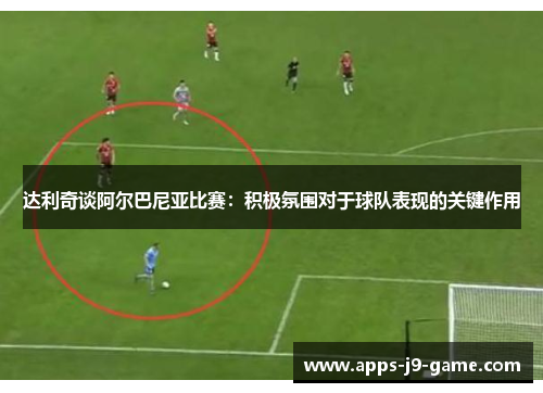 达利奇谈阿尔巴尼亚比赛:积极氛围对于球队表现的关键作用 达利奇谈阿尔巴尼亚比赛:积极氛围对于球队表现的关键作用