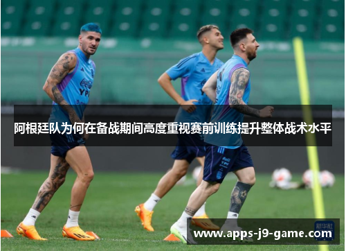 阿根廷队为何在备战期间高度重视赛前训练提升整体战术水平 阿根廷队为何在备战期间高度重视赛前训练提升整体战术水平