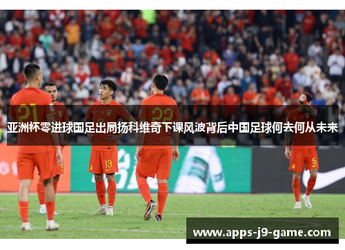 亚洲杯零进球国足出局扬科维奇下课风波背后中国足球何去何从未来