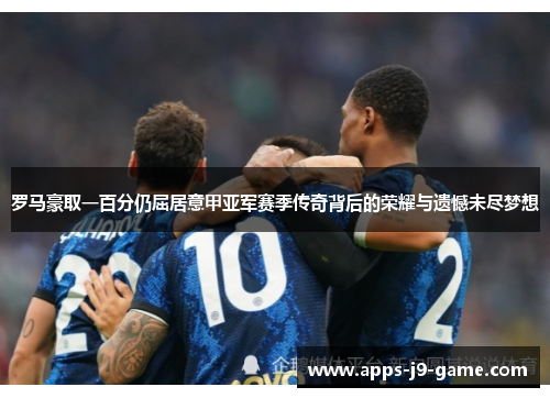 罗马豪取一百分仍屈居意甲亚军赛季传奇背后的荣耀与遗憾未尽梦想